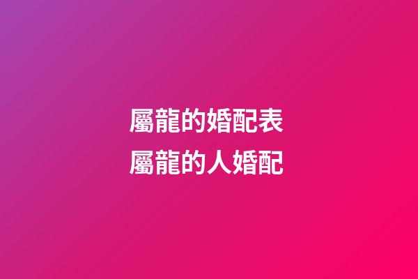 屬龍的婚配表 屬龍的人婚配-第1張-觀點-玄機派